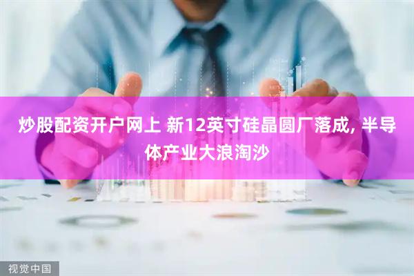 炒股配资开户网上 新12英寸硅晶圆厂落成, 半导体产业大浪淘沙