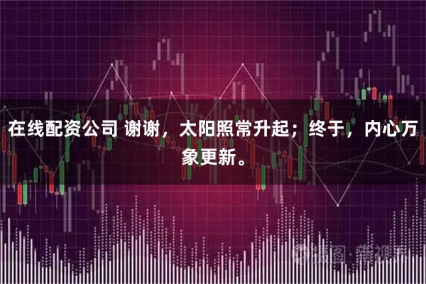 在线配资公司 谢谢，太阳照常升起；终于，内心万象更新。