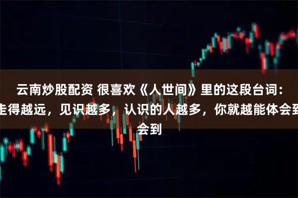 云南炒股配资 很喜欢《人世间》里的这段台词：走得越远，见识越多，认识的人越多，你就越能体会到