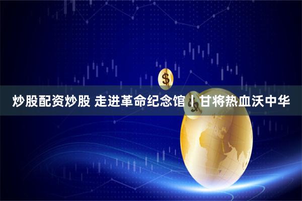 炒股配资炒股 走进革命纪念馆丨甘将热血沃中华